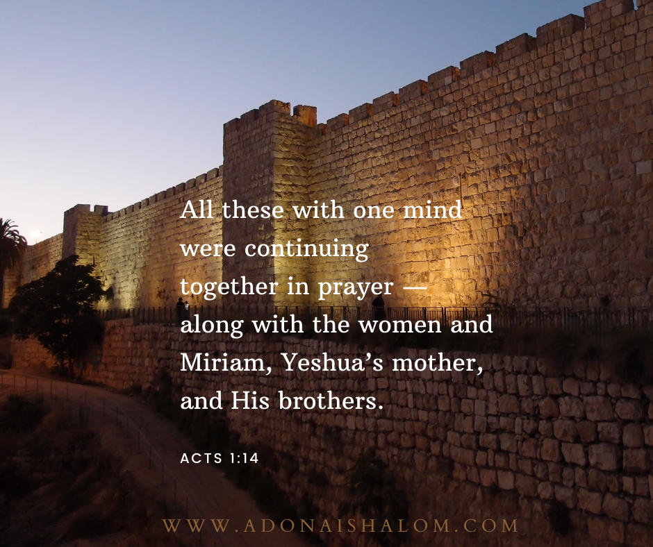All these with one mind were continuing together in prayer—along with the women and Miriam Yeshuas mother and His brothers.